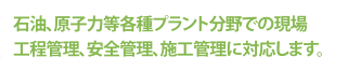 石油、原子力等各種プラント分野での現場工程管理、安全管理、施工管理に対応します。