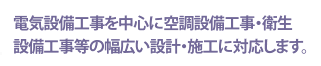 電気設備工事を中心に空調設備工事・衛生設備工事等の幅広い設計・施工に対応します。