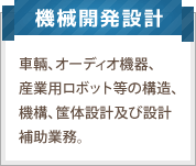 機械開発設計：車輌、オーディオ機器、産業用ロボット等の構造、機構、筺体設計及び設計補助業務。