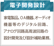 電子開発設計：家電製品、OA機器、オーディオ機器等のデジタル回路、アナログ回路高周波回路の設計開発。