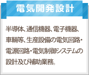 電子開発設計：半導体、通信機器、電子機器、車輌等、生産設備の電気回路・電源回路・電気制御システムの設計及び補助業務。